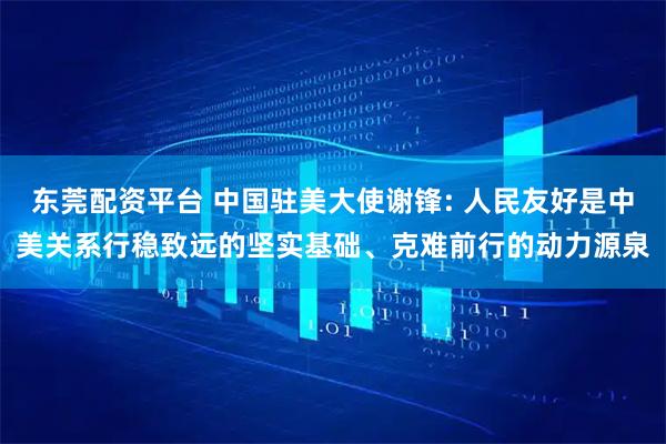 东莞配资平台 中国驻美大使谢锋: 人民友好是中美关系行稳致远的坚实基础、克难前行的动力源泉