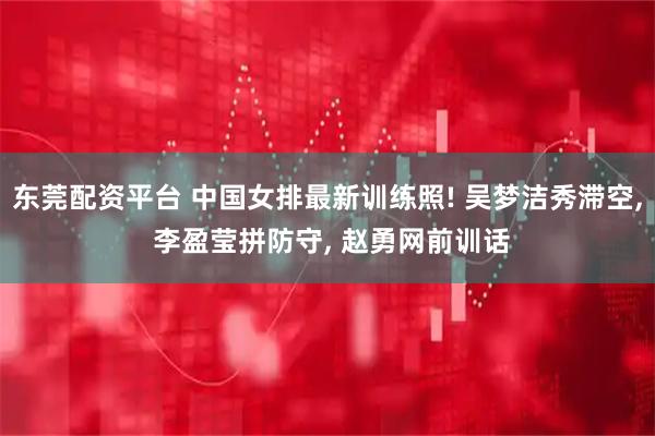 东莞配资平台 中国女排最新训练照! 吴梦洁秀滞空, 李盈莹拼防守, 赵勇网前训话