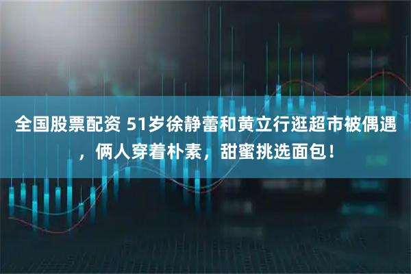 全国股票配资 51岁徐静蕾和黄立行逛超市被偶遇，俩人穿着朴素，甜蜜挑选面包！