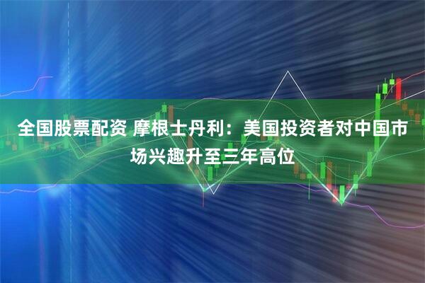 全国股票配资 摩根士丹利：美国投资者对中国市场兴趣升至三年高位