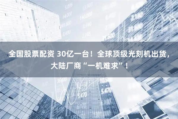 全国股票配资 30亿一台！全球顶级光刻机出货，大陆厂商“一机难求”！