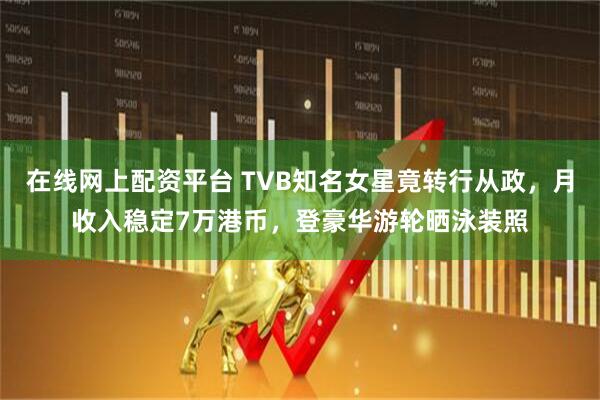 在线网上配资平台 TVB知名女星竟转行从政，月收入稳定7万港币，登豪华游轮晒泳装照