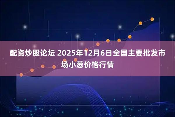 配资炒股论坛 2025年12月6日全国主要批发市场小葱价格行情