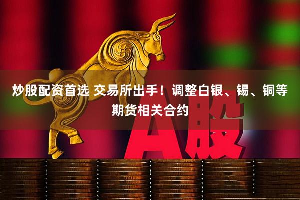 炒股配资首选 交易所出手！调整白银、锡、铜等期货相关合约