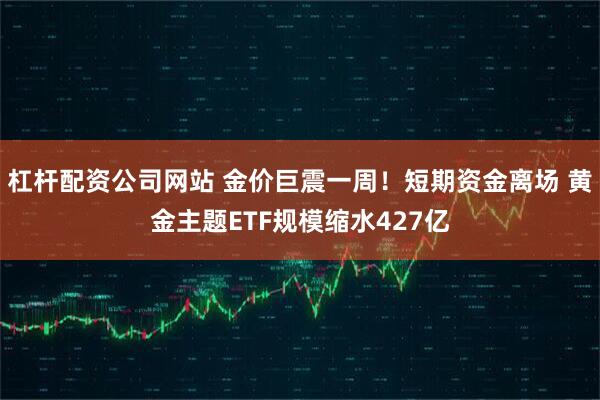 杠杆配资公司网站 金价巨震一周！短期资金离场 黄金主题ETF规模缩水427亿