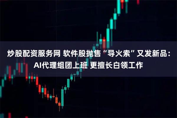炒股配资服务网 软件股抛售“导火索”又发新品：AI代理组团上班 更擅长白领工作