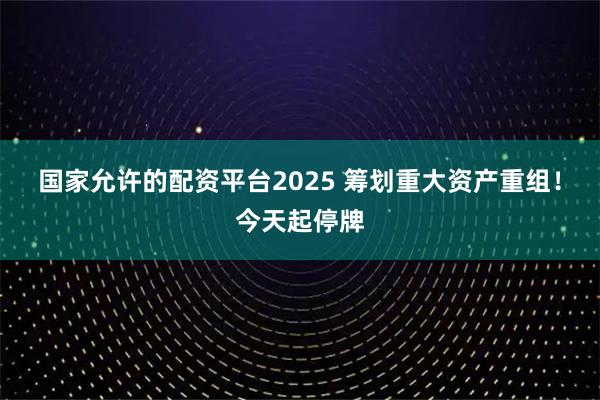 国家允许的配资平台2025 筹划重大资产重组！今天起停牌
