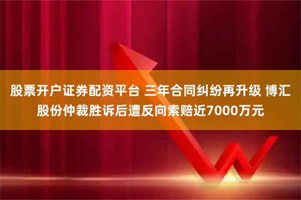 股票开户证券配资平台 三年合同纠纷再升级 博汇股份仲裁胜诉后遭反向索赔近7000万元