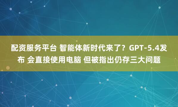 配资服务平台 智能体新时代来了？GPT-5.4发布 会直接使用电脑 但被指出仍存三大问题