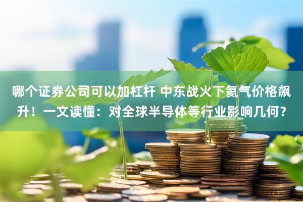 哪个证券公司可以加杠杆 中东战火下氦气价格飙升！一文读懂：对全球半导体等行业影响几何？