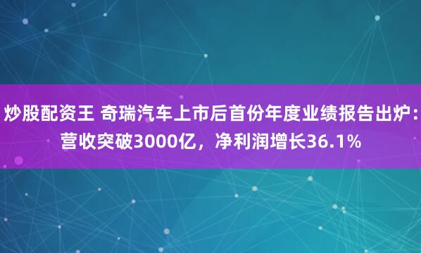 炒股配资王 奇瑞汽车上市后首份年度业绩报告出炉：营收突破3000亿，净利润增长36.1%