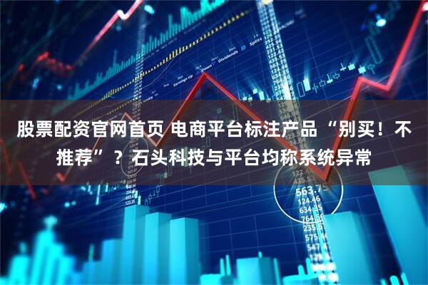 股票配资官网首页 电商平台标注产品 “别买！不推荐” ？石头科技与平台均称系统异常