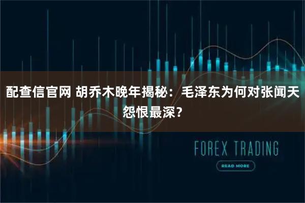 配查信官网 胡乔木晚年揭秘:毛泽东为何对张闻天怨恨最深?