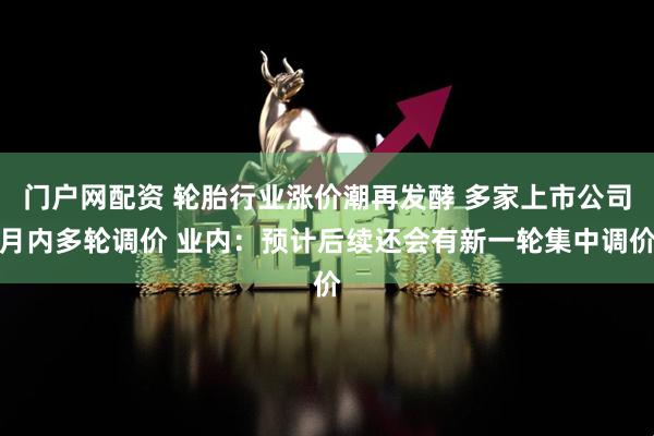 门户网配资 轮胎行业涨价潮再发酵 多家上市公司月内多轮调价 业内:预计后续还会有新一轮集中调价