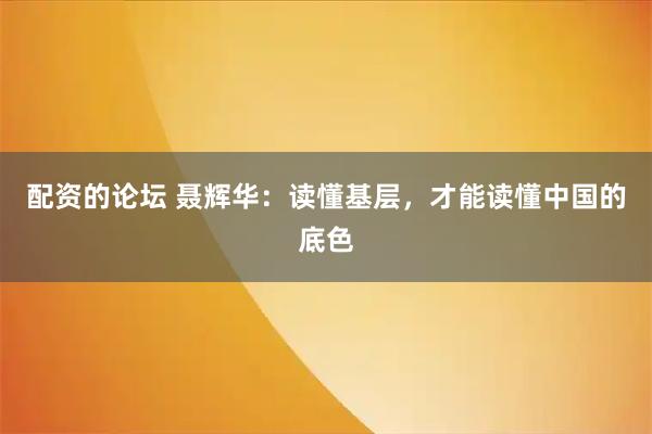 配资的论坛 聂辉华：读懂基层，才能读懂中国的底色