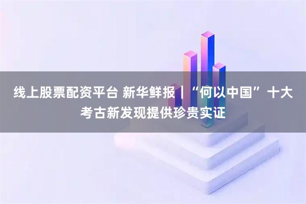 线上股票配资平台 新华鲜报｜“何以中国” 十大考古新发现提供珍贵实证