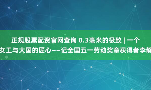 正规股票配资官网查询 0.3毫米的极致 | 一个女工与大国的匠心——记全国五一劳动奖章获得者李静