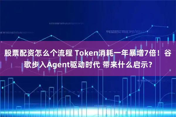 股票配资怎么个流程 Token消耗一年暴增7倍!谷歌步入Agent驱动时代 带来什么启示?