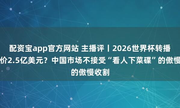 配资宝app官方网站 主播评丨2026世界杯转播权报价2.5亿美元？中国市场不接受“看人下菜碟”的傲慢收割