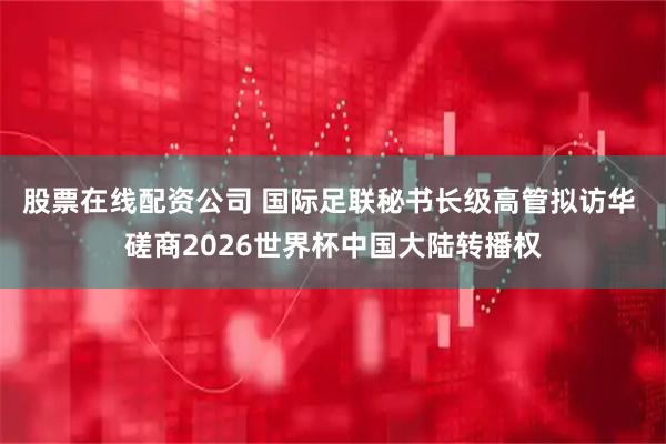 股票在线配资公司 国际足联秘书长级高管拟访华 磋商2026世界杯中国大陆转播权