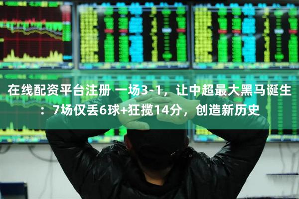 在线配资平台注册 一场3-1，让中超最大黑马诞生：7场仅丢6球+狂揽14分，创造新历史