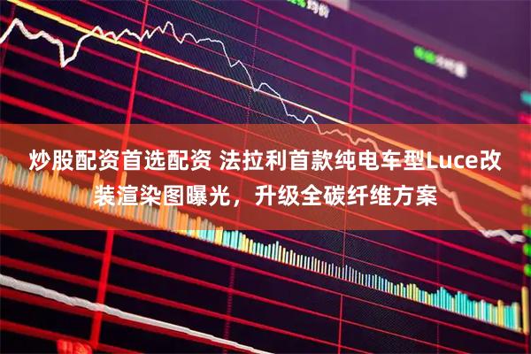 炒股配资首选配资 法拉利首款纯电车型Luce改装渲染图曝光，升级全碳纤维方案