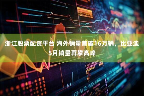 浙江股票配资平台 海外销量首破16万辆，比亚迪5月销量再攀高峰