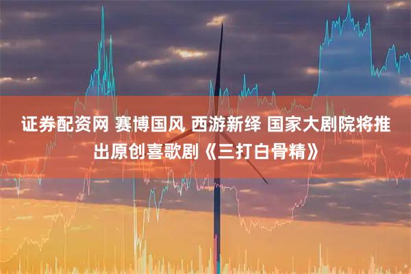 证券配资网 赛博国风 西游新绎 国家大剧院将推出原创喜歌剧《三打白骨精》
