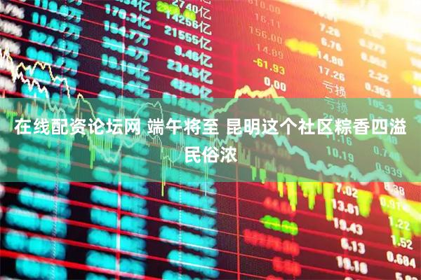 在线配资论坛网 端午将至 昆明这个社区粽香四溢民俗浓