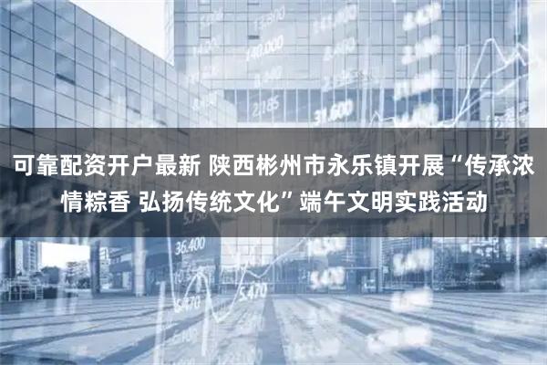可靠配资开户最新 陕西彬州市永乐镇开展“传承浓情粽香 弘扬传统文化”端午文明实践活动