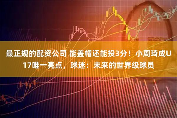 最正规的配资公司 能盖帽还能投3分！小周琦成U17唯一亮点，球迷：未来的世界级球员