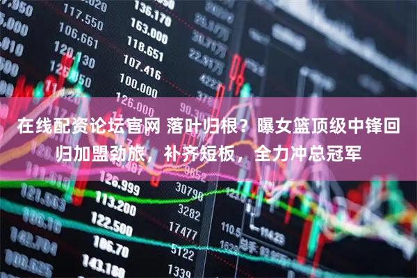 在线配资论坛官网 落叶归根？曝女篮顶级中锋回归加盟劲旅，补齐短板，全力冲总冠军