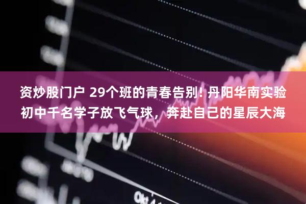资炒股门户 29个班的青春告别! 丹阳华南实验初中千名学子放飞气球,奔赴自己的星辰大海