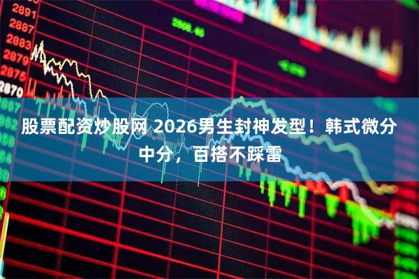 股票配资炒股网 2026男生封神发型！韩式微分中分，百搭不踩雷
