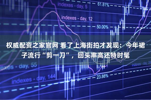 权威配资之家官网 看了上海街拍才发现：今年裙子流行“剪一刀”，回头率高还特时髦