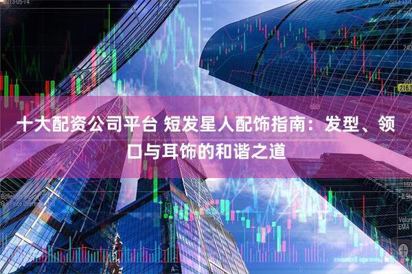 十大配资公司平台 短发星人配饰指南：发型、领口与耳饰的和谐之道