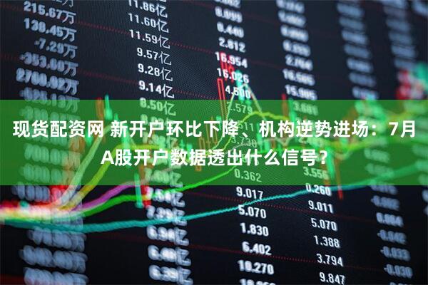 现货配资网 新开户环比下降、机构逆势进场：7月A股开户数据透出什么信号？